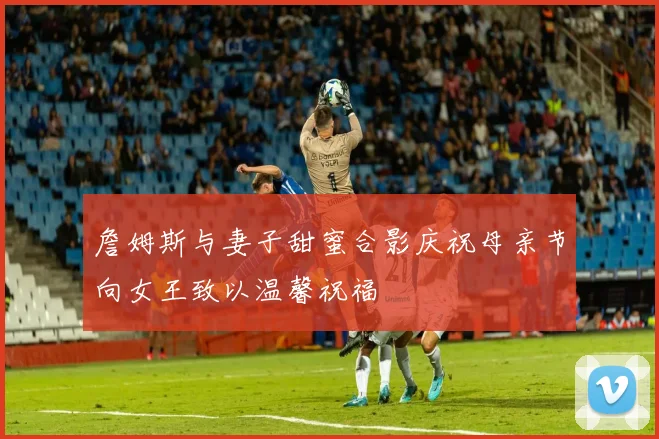 詹姆斯与妻子甜蜜合影庆祝母亲节向女王致以温馨祝福
