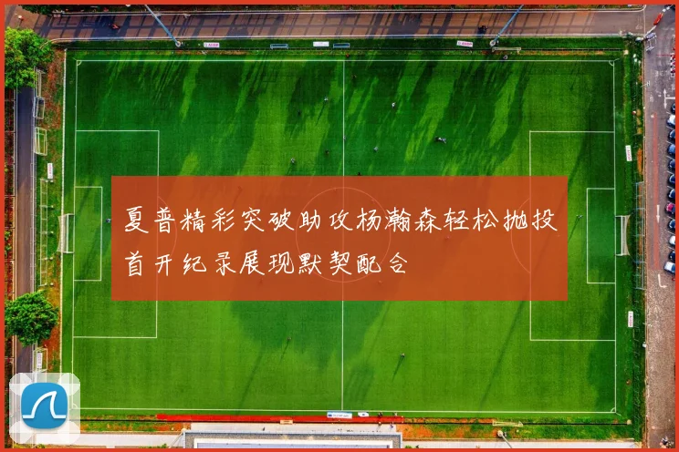 夏普精彩突破助攻杨瀚森轻松抛投首开纪录展现默契配合