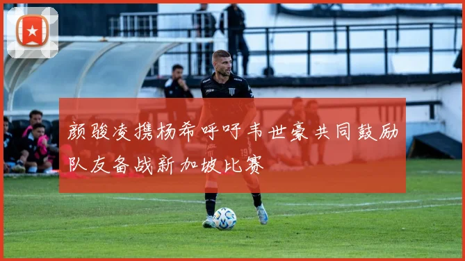 颜骏凌携杨希呼吁韦世豪共同鼓励队友备战新加坡比赛
