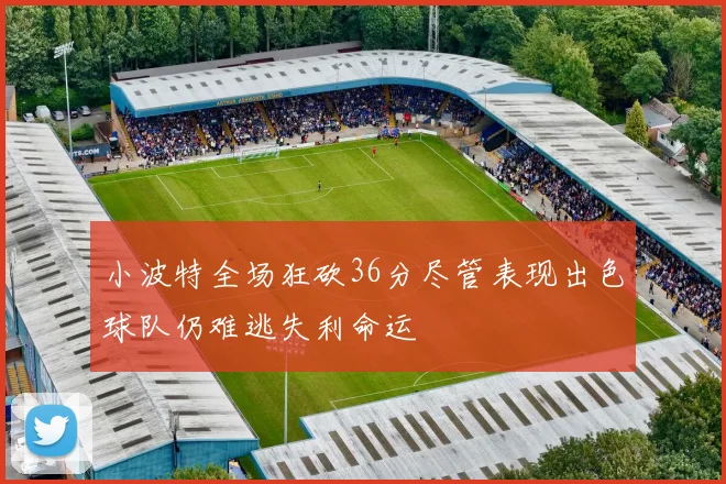 小波特全场狂砍36分尽管表现出色球队仍难逃失利命运