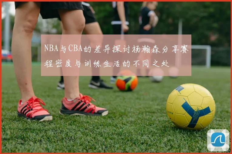NBA与CBA的差异探讨杨瀚森分享赛程密度与训练生活的不同之处