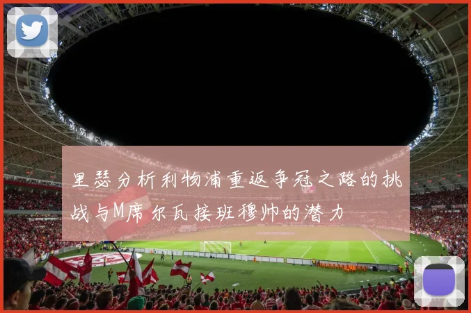 里瑟分析利物浦重返争冠之路的挑战与M席尔瓦接班穆帅的潜力