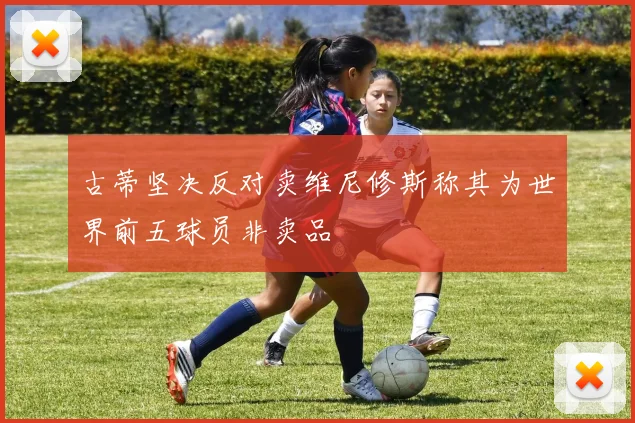 古蒂坚决反对卖维尼修斯称其为世界前五球员非卖品