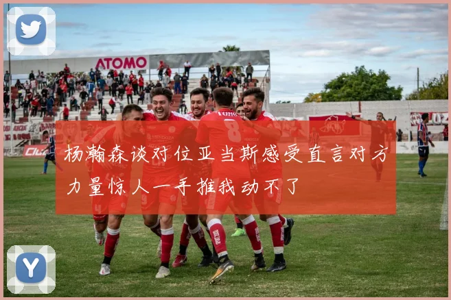杨瀚森谈对位亚当斯感受直言对方力量惊人一手推我动不了