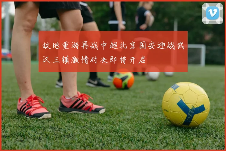 故地重游再战中超北京国安迎战武汉三镇激情对决即将开启