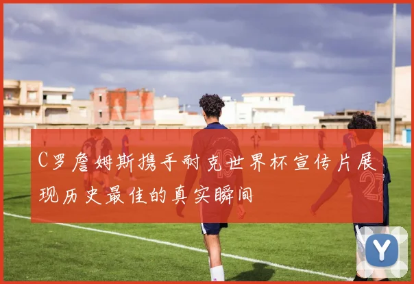C罗詹姆斯携手耐克世界杯宣传片展现历史最佳的真实瞬间