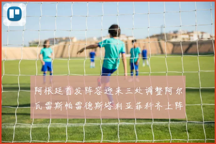 阿根廷首发阵容迎来三处调整阿尔瓦雷斯帕雷德斯塔利亚菲科齐上阵