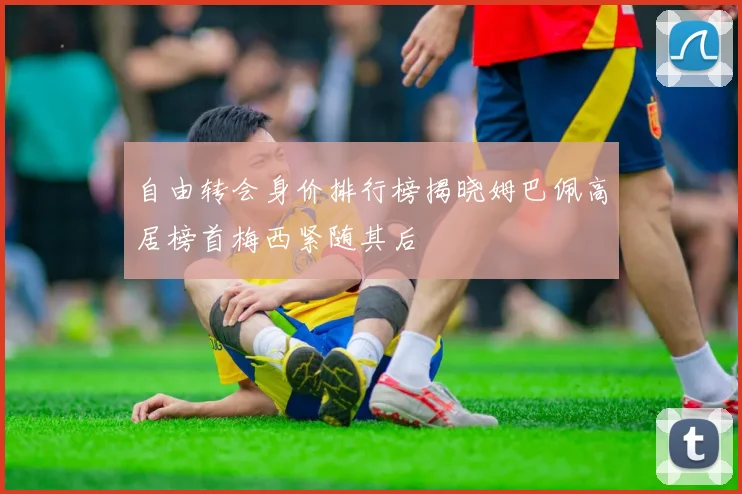 自由转会身价排行榜揭晓姆巴佩高居榜首梅西紧随其后