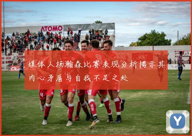 媒体人杨瀚森比赛表现分析揭示其内心矛盾与自我不足之处