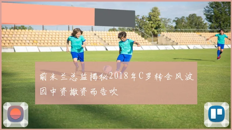 前米兰总监揭秘2018年C罗转会风波因中资撤资而告吹