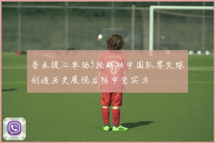 吾米提江单场5抢断助中国队零失球创造历史展现后防中坚实力