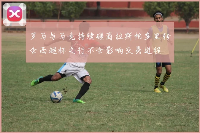 罗马与马竞持续磋商拉斯帕多里转会西超杯之行不会影响交易进程