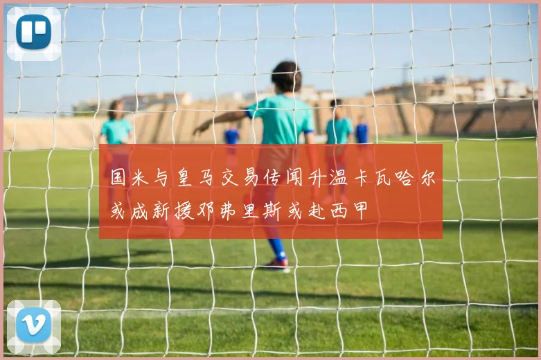 国米与皇马交易传闻升温卡瓦哈尔或成新援邓弗里斯或赴西甲