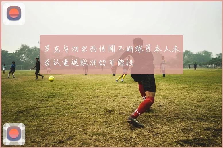 罗克与切尔西传闻不断球员本人未否认重返欧洲的可能性