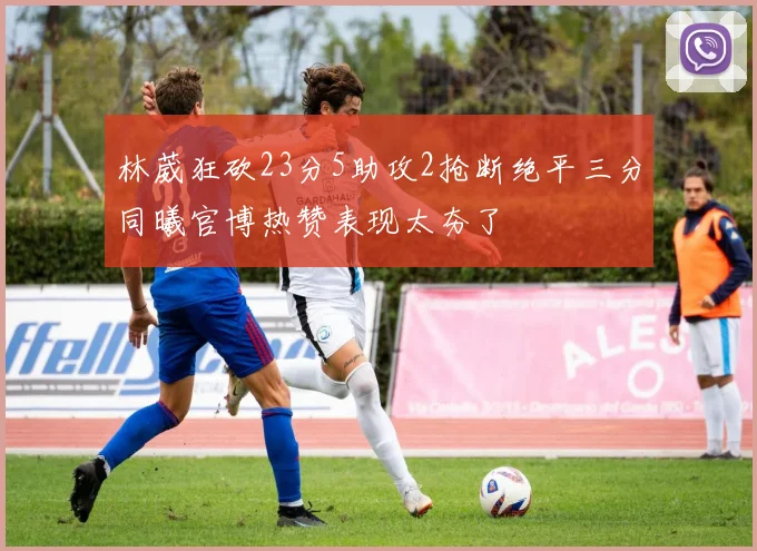 林葳狂砍23分5助攻2抢断绝平三分同曦官博热赞表现太夯了