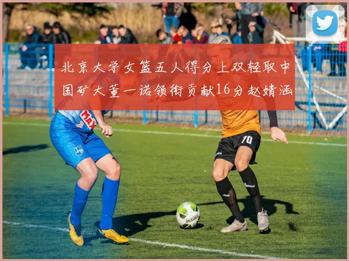 北京大学女篮五人得分上双轻取中国矿大董一诺领衔贡献16分赵婧涵接近双双