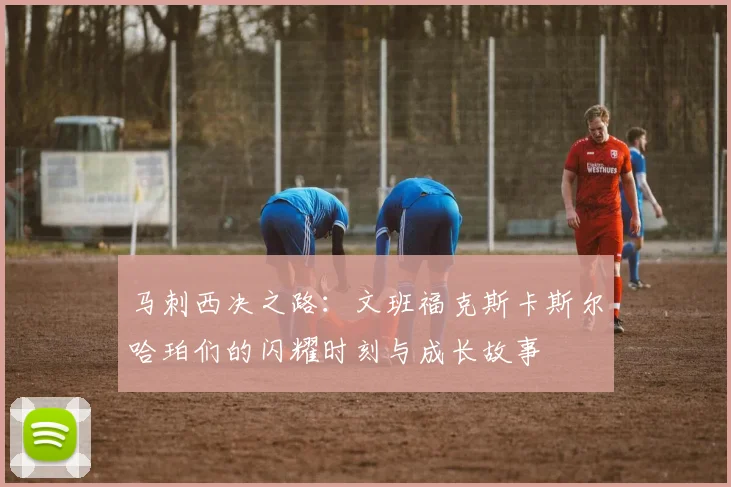 马刺西决之路：文班福克斯卡斯尔哈珀们的闪耀时刻与成长故事