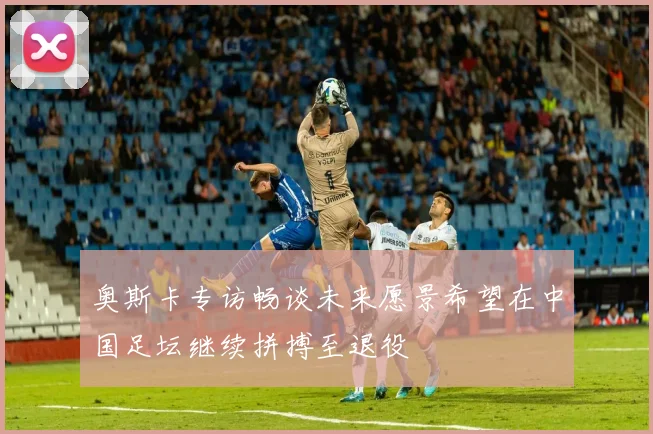 奥斯卡专访畅谈未来愿景希望在中国足坛继续拼搏至退役