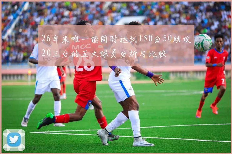 26年来唯一能同时达到150分50助攻20三分的五大球员分析与比较