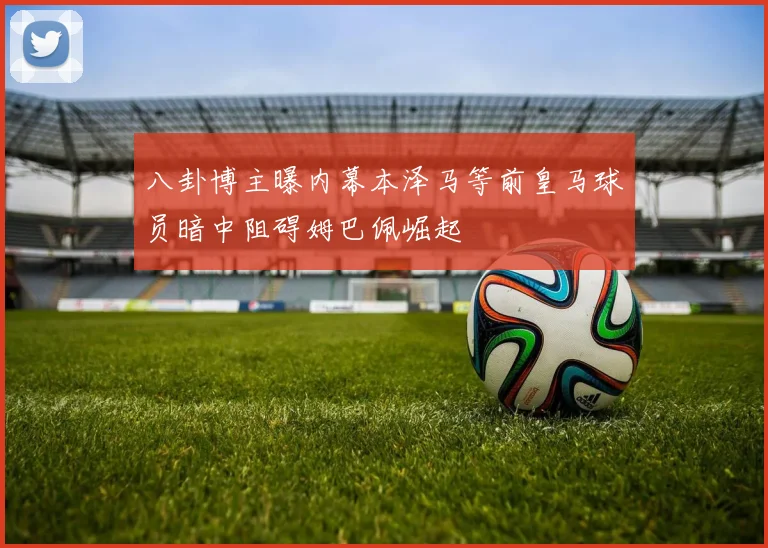 八卦博主曝内幕本泽马等前皇马球员暗中阻碍姆巴佩崛起
