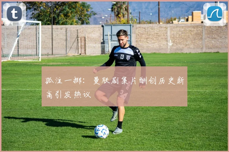 孤注一掷：曼联剧集片酬创历史新高引发热议