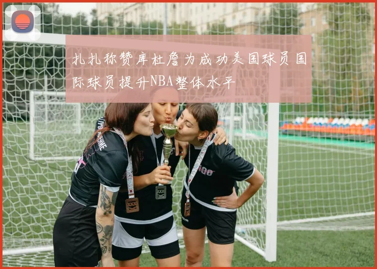 扎扎称赞库杜詹为成功美国球员国际球员提升NBA整体水平